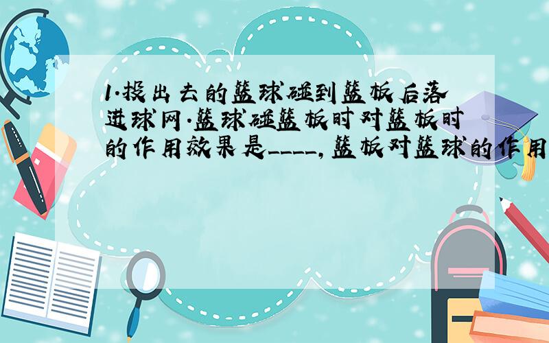 1．投出去的篮球碰到篮板后落进球网．篮球碰篮板时对篮板时的作用效果是＿＿＿＿,篮板对篮球的作用力的作用效果是＿＿＿＿．