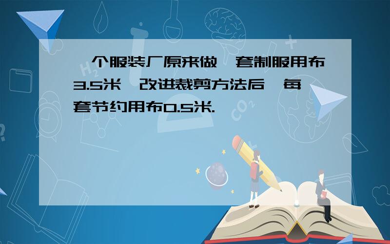 一个服装厂原来做一套制服用布3.5米,改进裁剪方法后,每套节约用布0.5米.