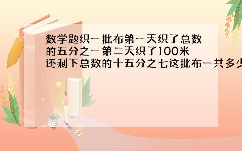 数学题织一批布第一天织了总数的五分之一第二天织了100米还剩下总数的十五分之七这批布一共多少米