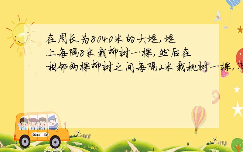 在周长为8040米的大堤,堤上每隔8米栽柳树一棵,然后在相邻两棵柳树之间每隔2米栽桃树一棵,准备桃树几棵?