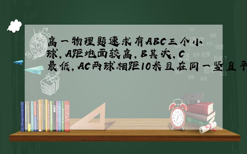 高一物理题速求有ABC三个小球,A距地面较高,B其次,C最低,AC两球相距10米且在同一竖直平面上,三个球同时开始运动,