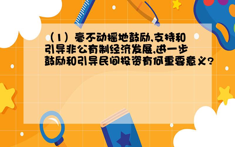 （1）毫不动摇地鼓励,支持和引导非公有制经济发展,进一步鼓励和引导民间投资有何重要意义?