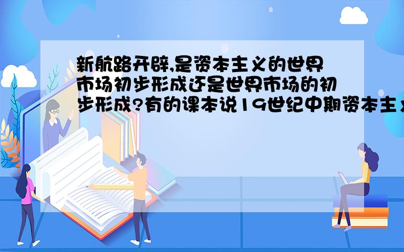 新航路开辟,是资本主义的世界市场初步形成还是世界市场的初步形成?有的课本说19世纪中期资本主义市场初步形成.到底哪个才是