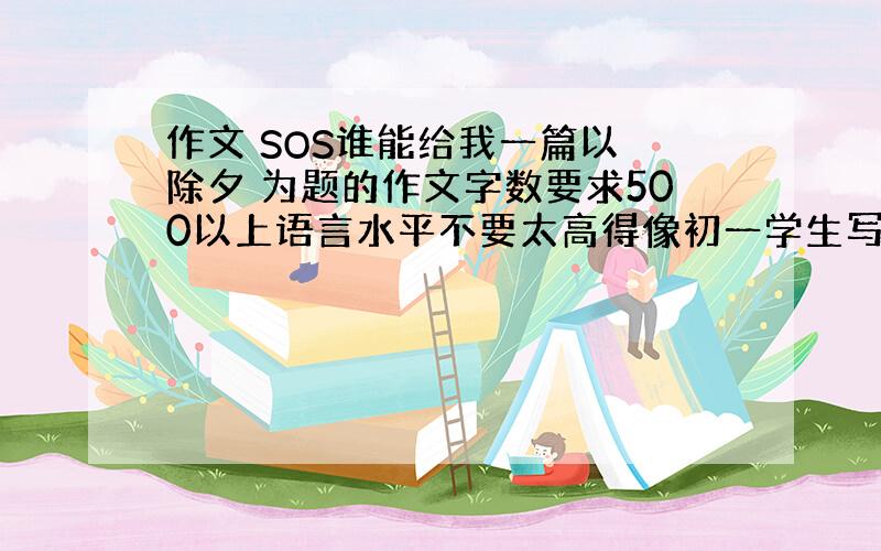 作文 SOS谁能给我一篇以 除夕 为题的作文字数要求500以上语言水平不要太高得像初一学生写的