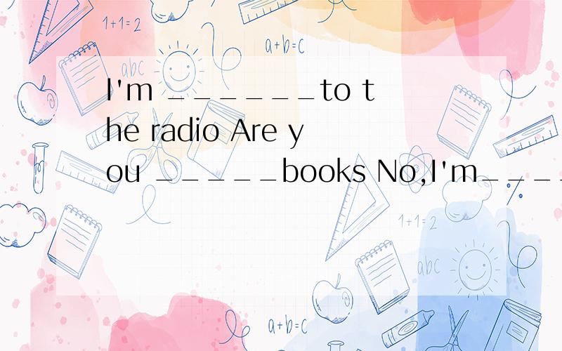 I'm ______to the radio Are you _____books No,I'm_____my home