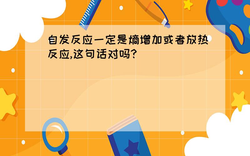 自发反应一定是熵增加或者放热反应,这句话对吗?