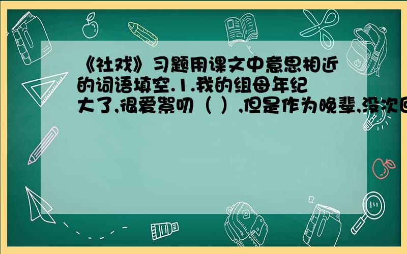 《社戏》习题用课文中意思相近的词语填空.1.我的组母年纪大了,很爱絮叨（ ）,但是作为晚辈,没次回去我总要坐下来陪陪她.