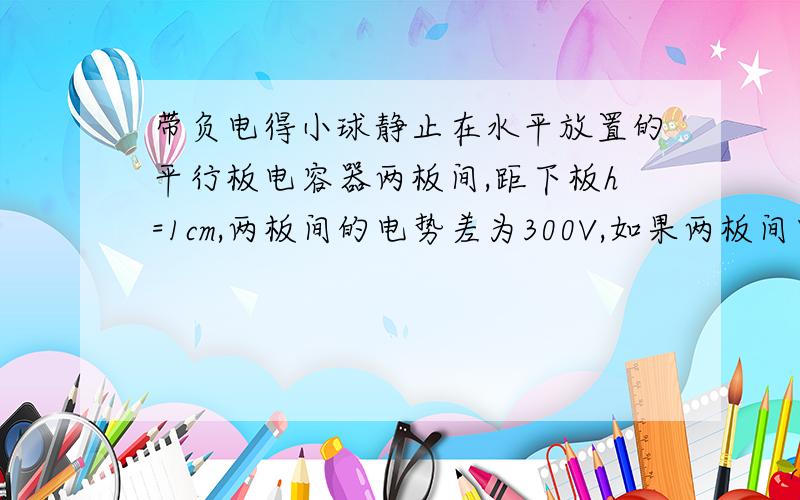 带负电得小球静止在水平放置的平行板电容器两板间,距下板h=1cm,两板间的电势差为300V,如果两板间电势差减小到60V