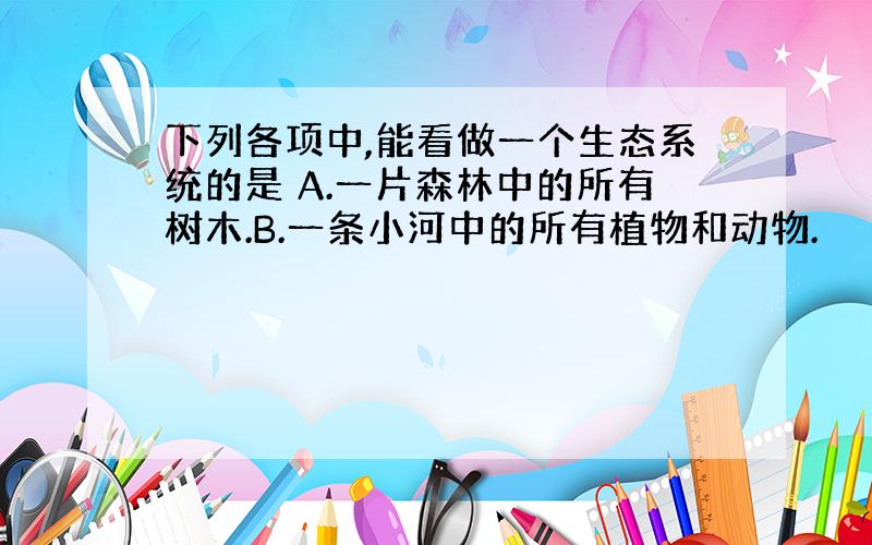 下列各项中,能看做一个生态系统的是 A.一片森林中的所有树木.B.一条小河中的所有植物和动物.