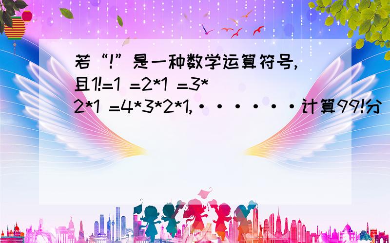 若“!”是一种数学运算符号,且1!=1 =2*1 =3*2*1 =4*3*2*1,······计算99!分