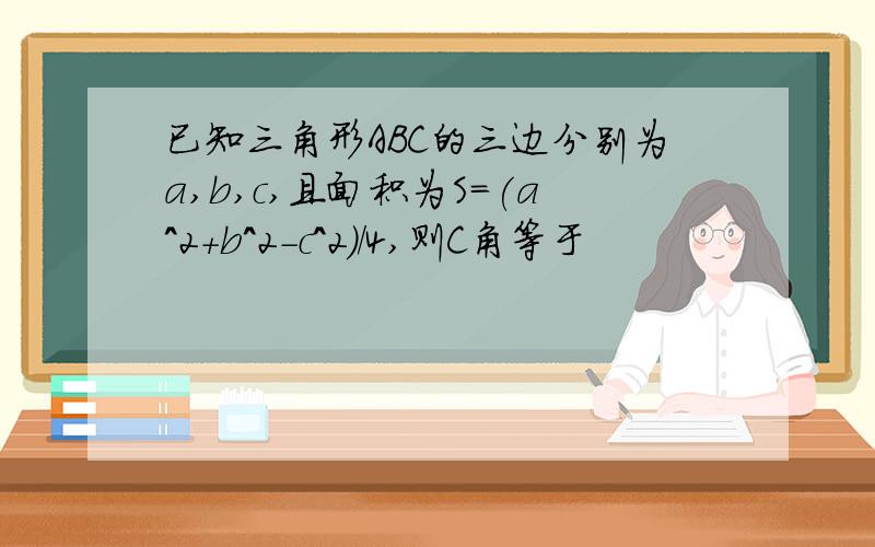 已知三角形ABC的三边分别为a,b,c,且面积为S=(a^2+b^2-c^2)/4,则C角等于