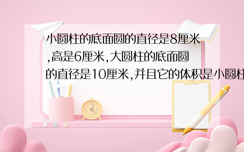 小圆柱的底面圆的直径是8厘米,高是6厘米,大圆柱的底面圆的直径是10厘米,并且它的体积是小圆柱体积的2.5