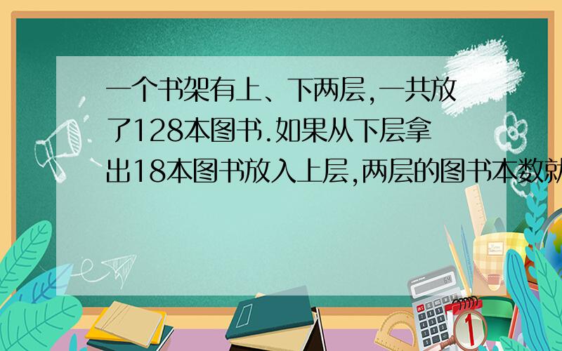 一个书架有上、下两层,一共放了128本图书.如果从下层拿出18本图书放入上层,两层的图书本数就同样多.上、下两层原来各放