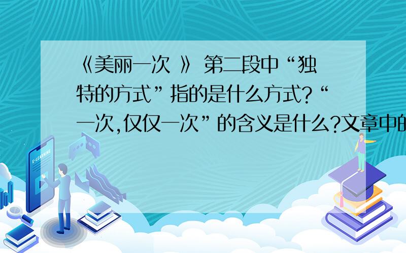 《美丽一次 》 第二段中“独特的方式”指的是什么方式?“一次,仅仅一次”的含义是什么?文章中的最后一句话的含义是什么?通