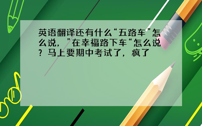 英语翻译还有什么“五路车”怎么说，”在幸福路下车“怎么说？马上要期中考试了，疯了