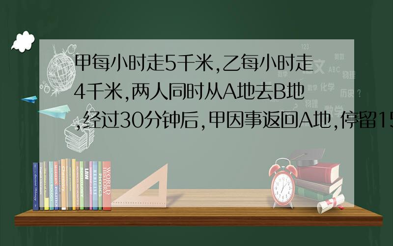 甲每小时走5千米,乙每小时走4千米,两人同时从A地去B地,经过30分钟后,甲因事返回A地,停留15分钟再去A地,结果甲乙