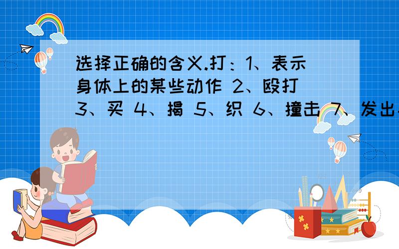 选择正确的含义.打：1、表示身体上的某些动作 2、殴打 3、买 4、揭 5、织 6、撞击 7、发出挨了一顿打（） 打酱油