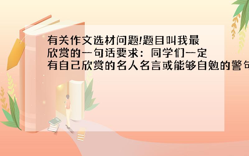 有关作文选材问题!题目叫我最欣赏的一句话要求：同学们一定有自己欣赏的名人名言或能够自勉的警句.请围绕这句话,写出你为什么