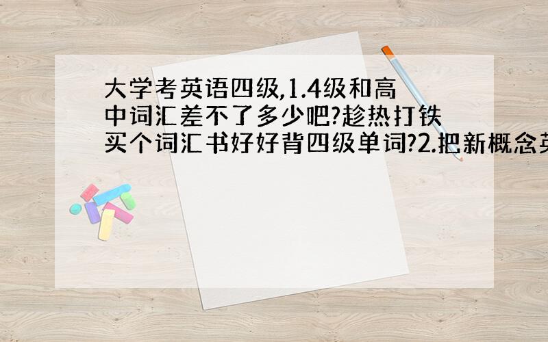 大学考英语四级,1.4级和高中词汇差不了多少吧?趁热打铁买个词汇书好好背四级单词?2.把新概念英语3好好学一学?3.语法