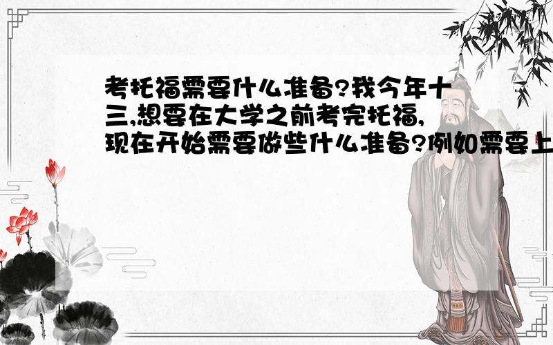 考托福需要什么准备?我今年十三,想要在大学之前考完托福,现在开始需要做些什么准备?例如需要上哪些培训班、刷多少单词之类的