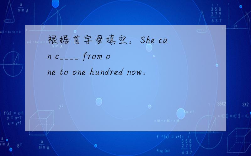 根据首字母填空：She can c____ from one to one hundred now.