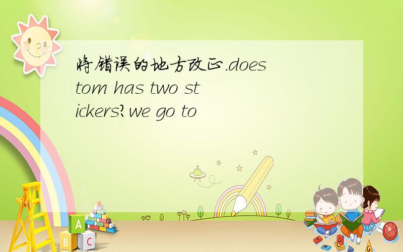 将错误的地方改正.does tom has two stickers?we go to