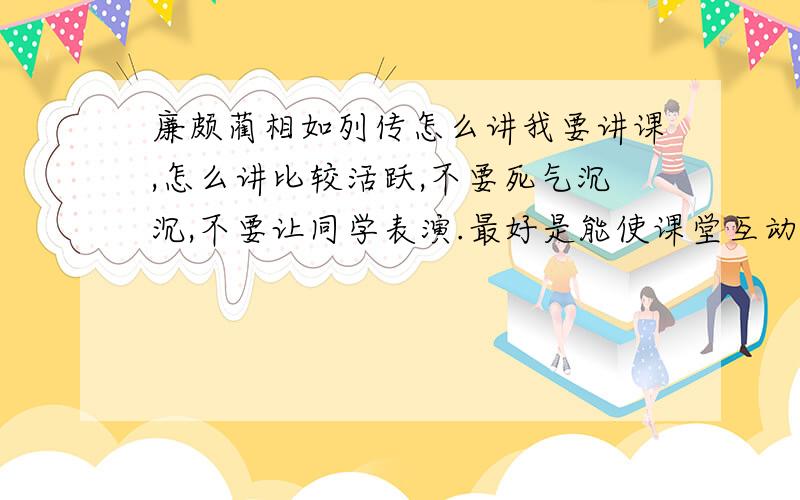 廉颇蔺相如列传怎么讲我要讲课,怎么讲比较活跃,不要死气沉沉,不要让同学表演.最好是能使课堂互动多一点,但又要有知识收获