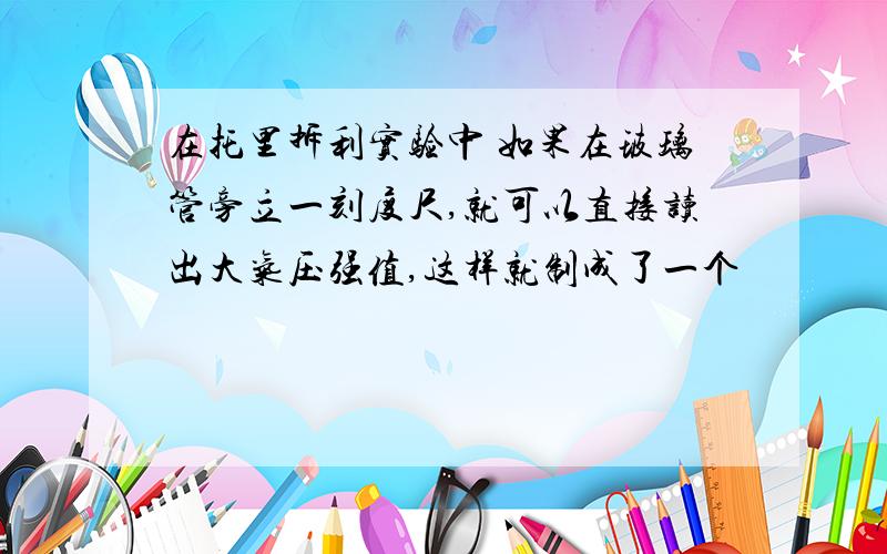 在托里拆利实验中 如果在玻璃管旁立一刻度尺,就可以直接读出大气压强值,这样就制成了一个