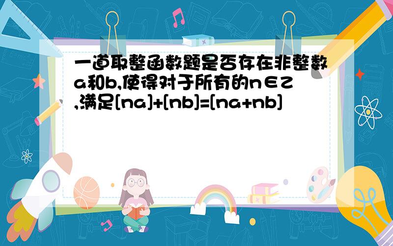 一道取整函数题是否存在非整数a和b,使得对于所有的n∈Z,满足[na]+[nb]=[na+nb]