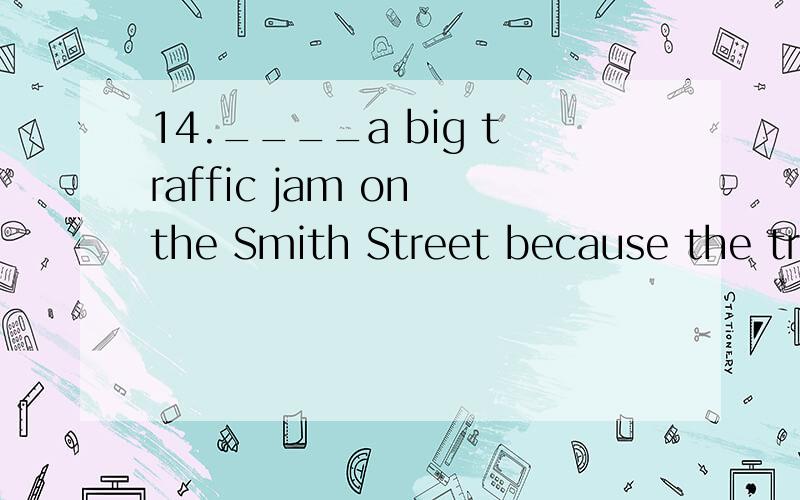 14.____a big traffic jam on the Smith Street because the tra