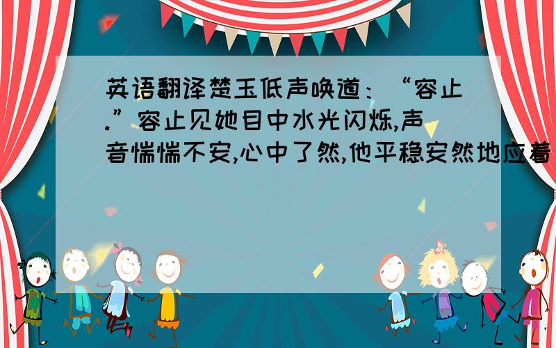 英语翻译楚玉低声唤道：“容止.”容止见她目中水光闪烁,声音惴惴不安,心中了然,他平稳安然地应着：“我在.”楚玉松了口气,