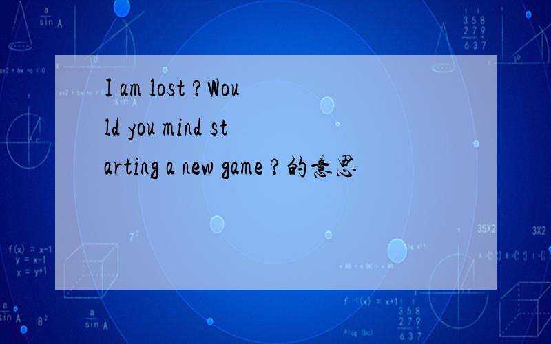 I am lost ?Would you mind starting a new game ?的意思