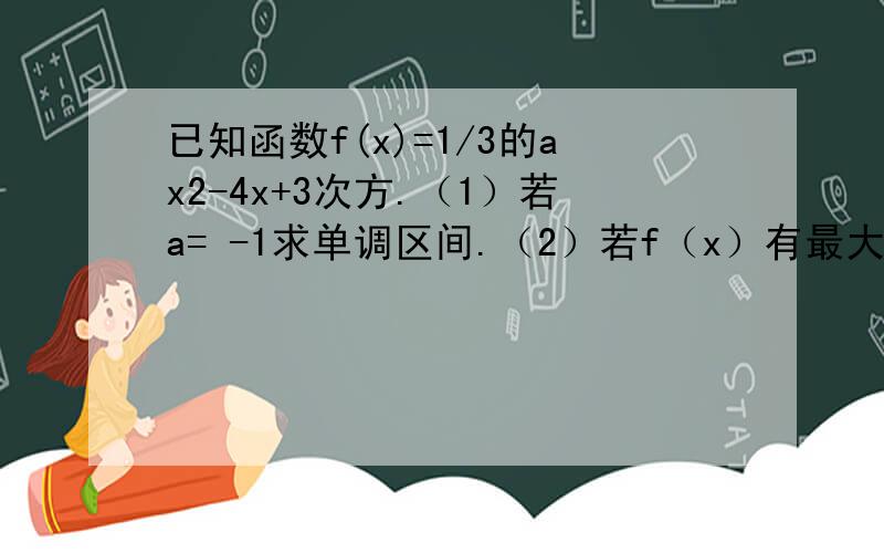 已知函数f(x)=1/3的ax2-4x+3次方.（1）若a= -1求单调区间.（2）若f（x）有最大值3,求a(3).