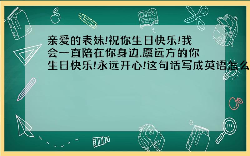 亲爱的表妹!祝你生日快乐!我会一直陪在你身边.愿远方的你生日快乐!永远开心!这句话写成英语怎么写...