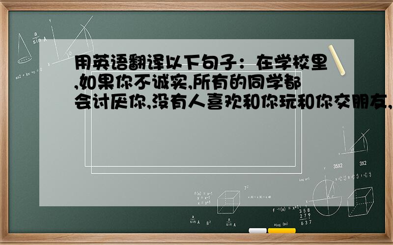 用英语翻译以下句子：在学校里,如果你不诚实,所有的同学都会讨厌你,没有人喜欢和你玩和你交朋友,老...