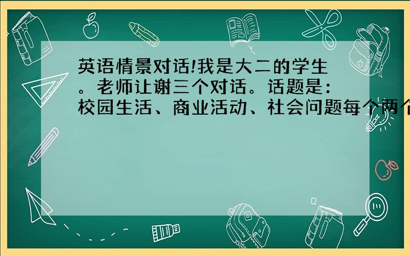 英语情景对话!我是大二的学生。老师让谢三个对话。话题是：校园生活、商业活动、社会问题每个两个人 每个情景长度4分钟。一定