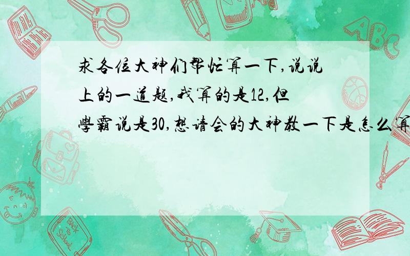 求各位大神们帮忙算一下,说说上的一道题,我算的是12,但学霸说是30,想请会的大神教一下是怎么算