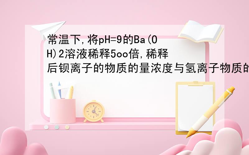 常温下,将pH=9的Ba(OH)2溶液稀释5oo倍,稀释后钡离子的物质的量浓度与氢离子物质的量浓度之比约为多少?