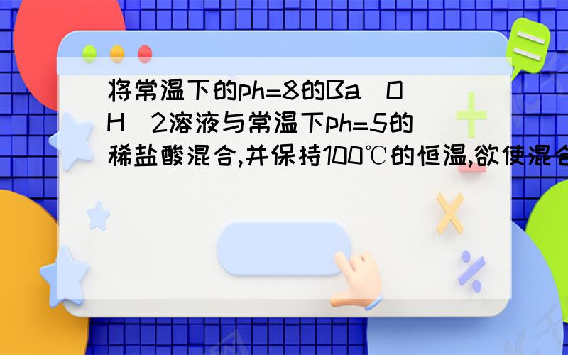 将常温下的ph=8的Ba(OH)2溶液与常温下ph=5的稀盐酸混合,并保持100℃的恒温,欲使混合溶液ph=7则Ba（O