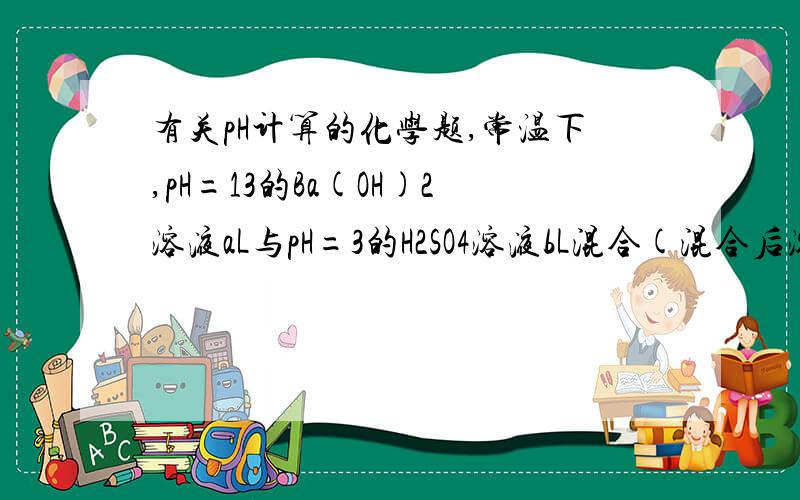 有关pH计算的化学题,常温下,pH=13的Ba(OH)2溶液aL与pH=3的H2SO4溶液bL混合(混合后溶液体积变化忽