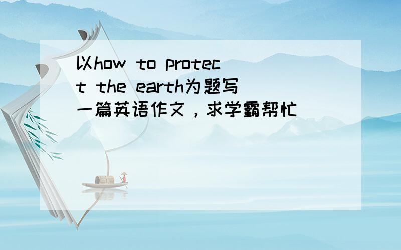 以how to protect the earth为题写一篇英语作文，求学霸帮忙