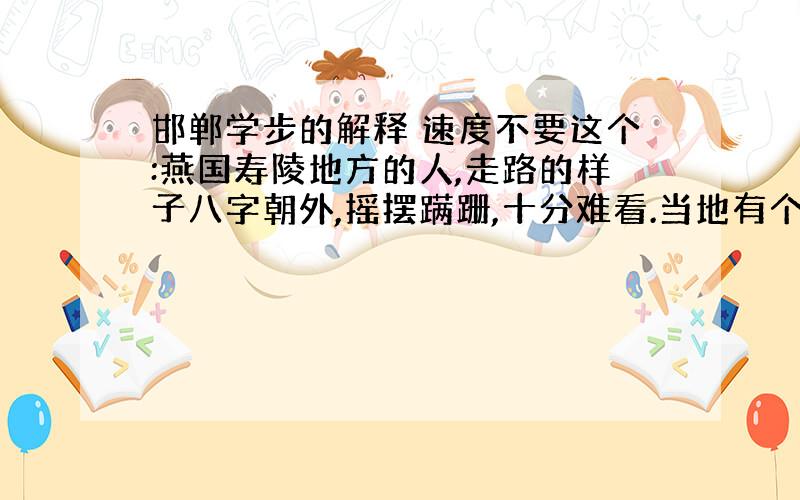 邯郸学步的解释 速度不要这个:燕国寿陵地方的人,走路的样子八字朝外,摇摆蹒跚,十分难看.当地有个土生...原文为:昔有学