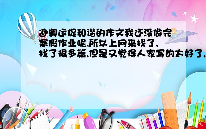 迎奥运促和谐的作文我还没做完寒假作业呢,所以上网来找了,找了很多篇,但是又觉得人家写的太好了,我不想抄,所以想找篇不是太