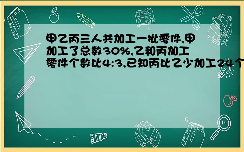 甲乙丙三人共加工一批零件,甲加工了总数30%,乙和丙加工零件个数比4:3,已知丙比乙少加工24个,这批零件共