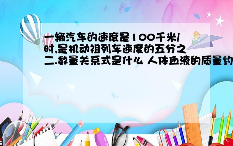 一辆汽车的速度是100千米/时,是机动祖列车速度的五分之二.数量关系式是什么 人体血液的质量约占人体质量