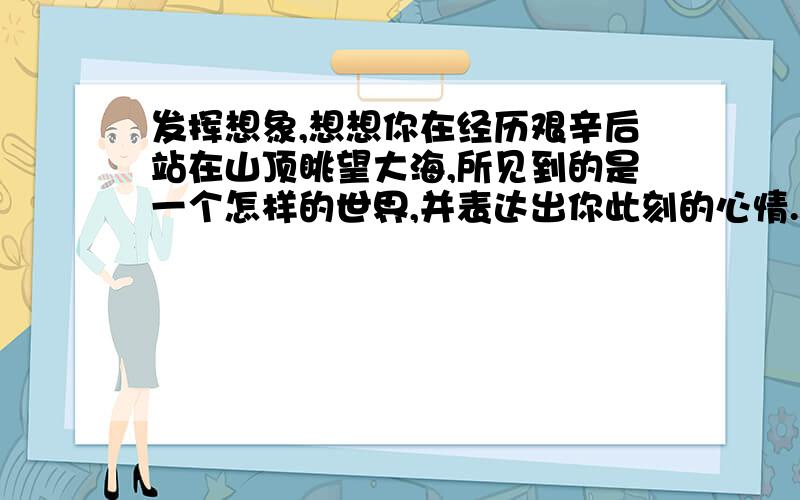 发挥想象,想想你在经历艰辛后站在山顶眺望大海,所见到的是一个怎样的世界,并表达出你此刻的心情.