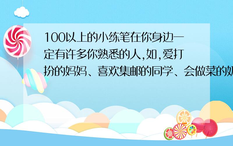 100以上的小练笔在你身边一定有许多你熟悉的人,如,爱打扮的妈妈、喜欢集邮的同学、会做菜的奶奶……请你试着写出这些人物的