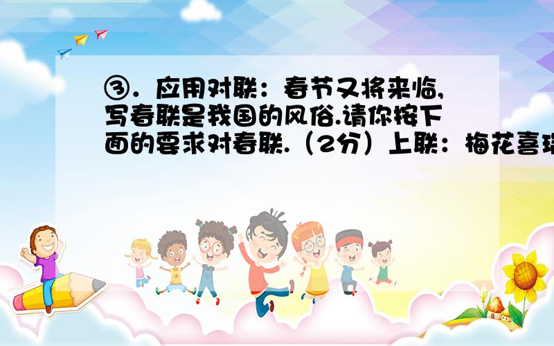 ③．应用对联：春节又将来临,写春联是我国的风俗.请你按下面的要求对春联.（2分）上联：梅花喜瑞雪 上联：下联：下联：日暖