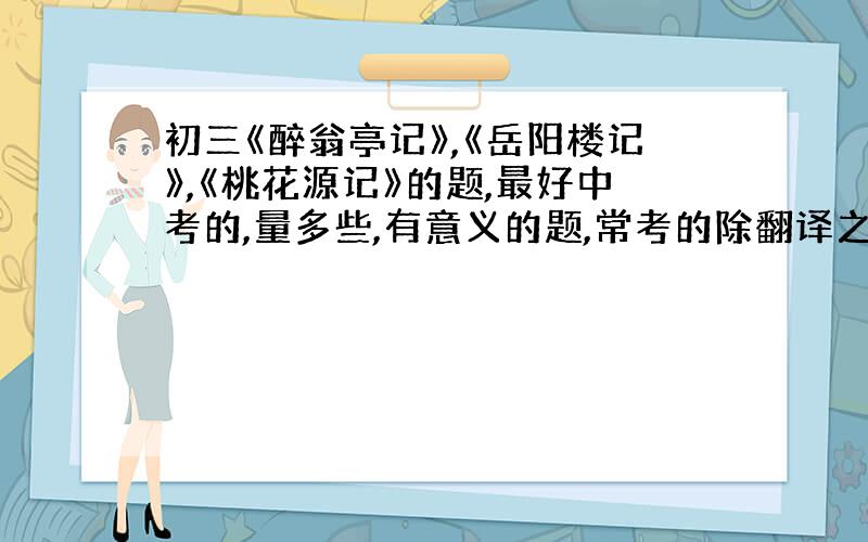 初三《醉翁亭记》,《岳阳楼记》,《桃花源记》的题,最好中考的,量多些,有意义的题,常考的除翻译之外