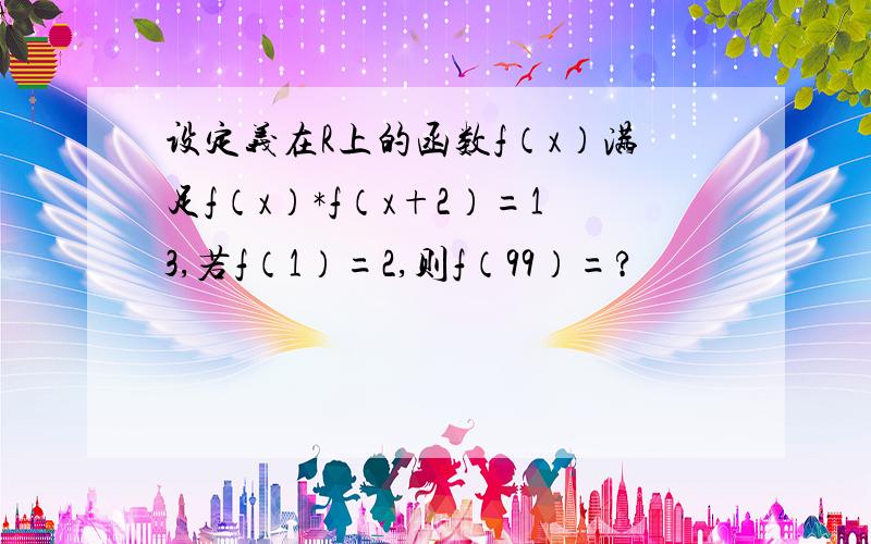 设定义在R上的函数f（x）满足f（x）*f（x+2）=13,若f（1）=2,则f（99）=?